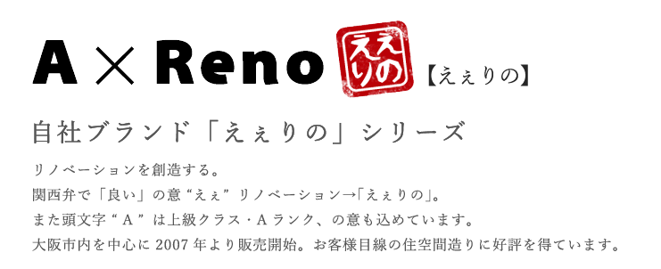 AxReno【え～りの】自社ブランド「えぇりの」シリーズ　リノベーションを創造する。関西弁で「良い」の意（えぇ）リノベーション→「え～りの」。また頭文字（A）は上級クラス・Ａランク、の意も込められている。大阪市内を中心に2007年より販売開始。お客様目線の住空間造りに好評を得ている。